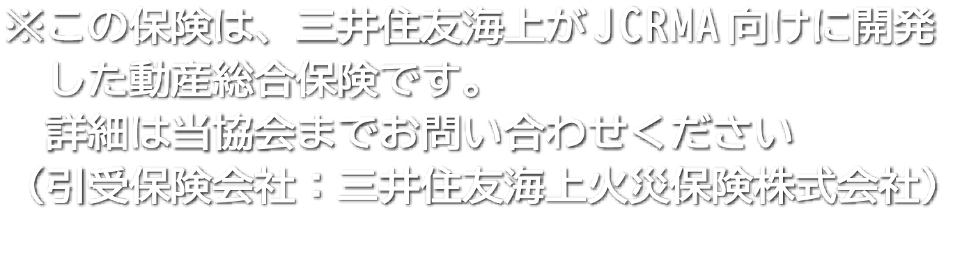 この保険は、三井住友生命がJCRMA向けに開発した動産総合保険です。詳細は
  当協会までお問い合わせください（引受保険会社：三井住友海上火災保険株式会社）